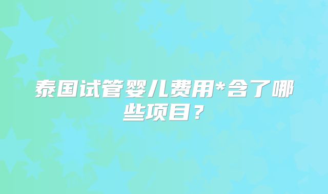 泰国试管婴儿费用*含了哪些项目?