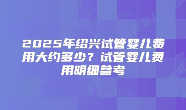 2025年绍兴试管婴儿费用大约多少？试管婴儿费用明细参考