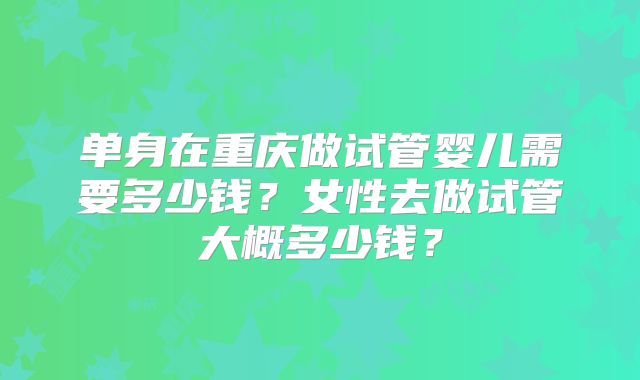 单身在重庆做试管婴儿需要多少钱?女性去做试管大概多少钱?