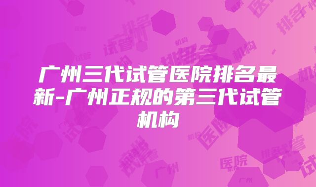 广州三代试管医院排名最新-广州正规的第三代试管机构