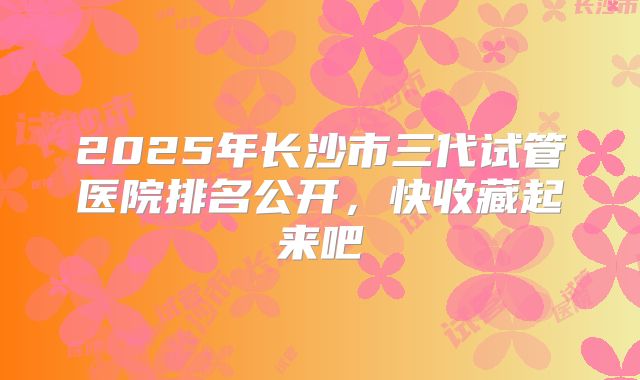 2025年长沙市三代试管医院排名公开，快收藏起来吧
