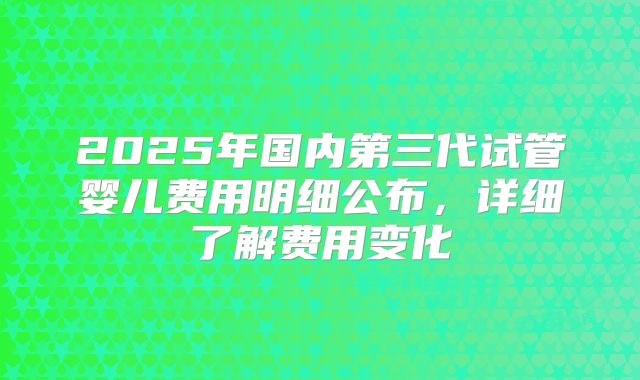2025年国内第三代试管婴儿费用明细公布，详细了解费用变化