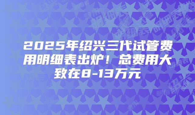 2025年绍兴三代试管费用明细表出炉！总费用大致在8-13万元