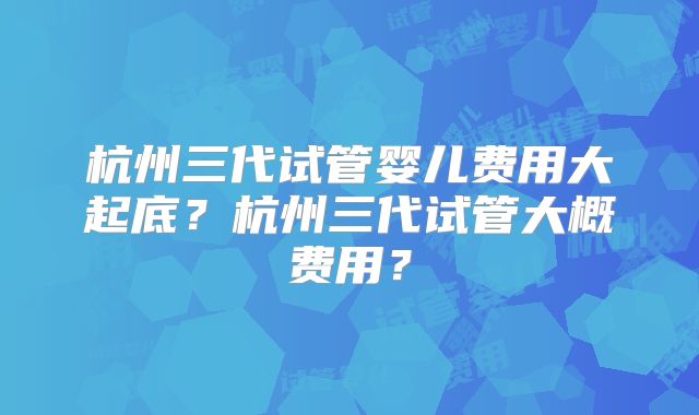 杭州三代试管婴儿费用大起底？杭州三代试管大概费用？