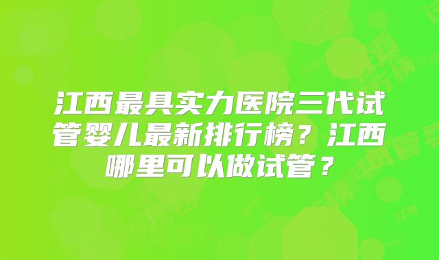 江西最具实力医院三代试管婴儿最新排行榜？江西哪里可以做试管？