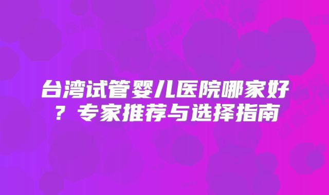 台湾试管婴儿医院哪家好?专家推荐与选择指南