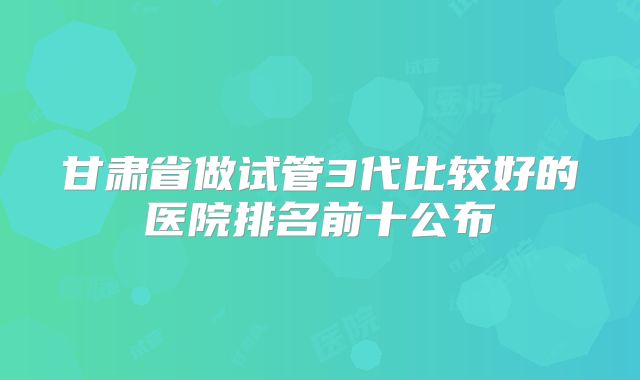 甘肃省做试管3代比较好的医院排名前十公布