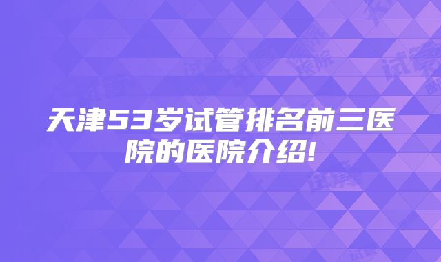 天津53岁试管排名前三医院的医院介绍!
