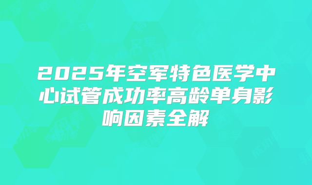 2025年空军特色医学中心试管成功率高龄单身影响因素全解