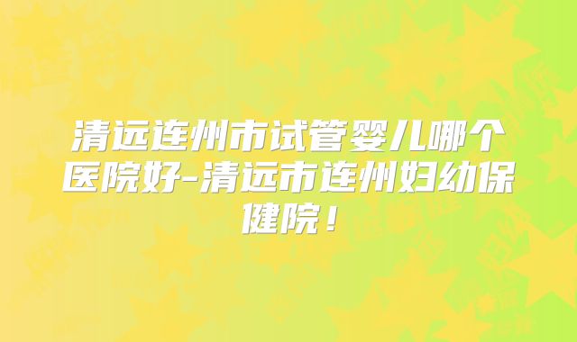 清远连州市试管婴儿哪个医院好-清远市连州妇幼保健院！