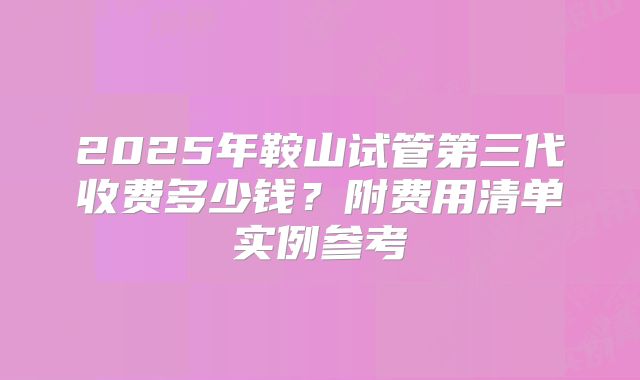 2025年鞍山试管第三代收费多少钱？附费用清单实例参考