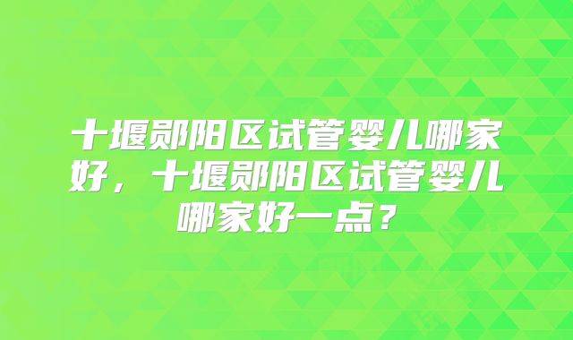 十堰郧阳区试管婴儿哪家好,十堰郧阳区试管婴儿哪家好一点?