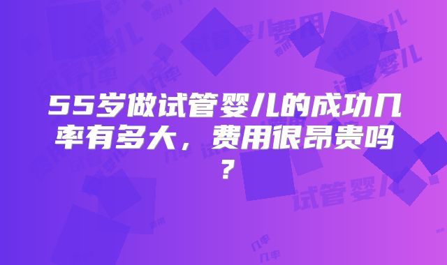 55岁做试管婴儿的成功几率有多大,费用很昂贵吗?