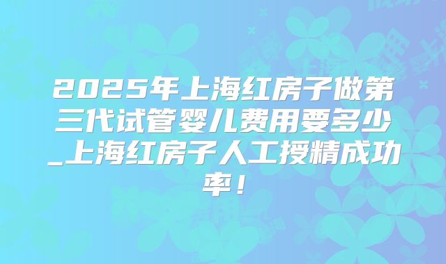 2025年上海红房子做第三代试管婴儿费用要多少_上海红房子人工授精成功率！