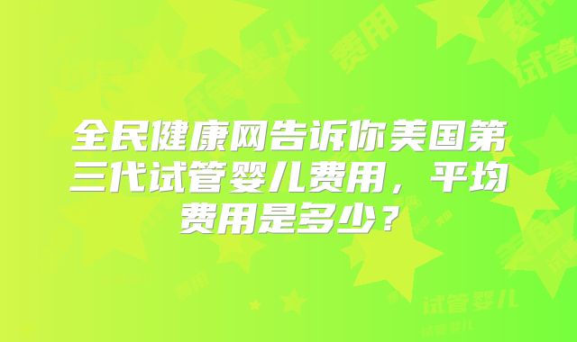 全民健康网告诉你美国第三代试管婴儿费用，平均费用是多少？