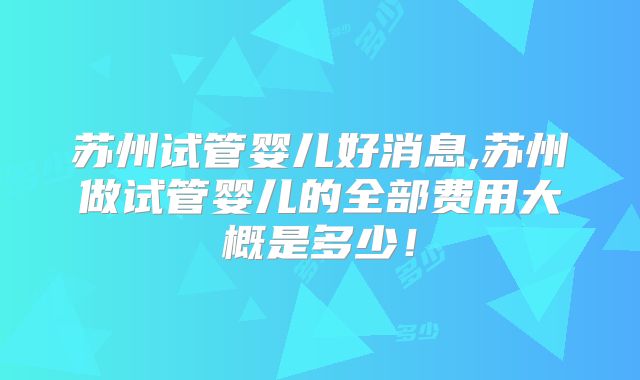 苏州试管婴儿好消息,苏州做试管婴儿的全部费用大概是多少！