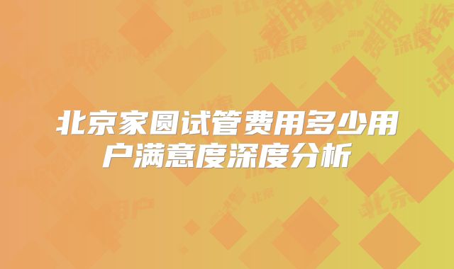 北京家圆试管费用多少用户满意度深度分析