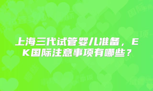 上海三代试管婴儿准备，EK国际注意事项有哪些？