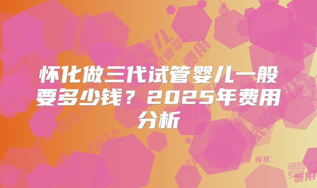 怀化做三代试管婴儿一般要多少钱?2025年费用分析