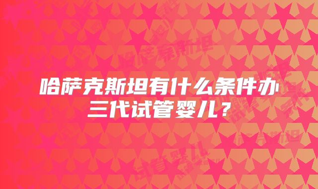 哈萨克斯坦有什么条件办三代试管婴儿？