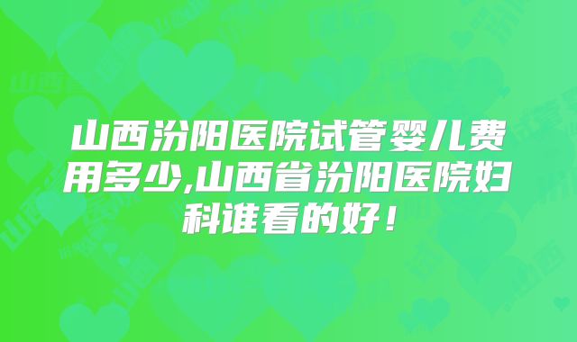 山西汾阳医院试管婴儿费用多少,山西省汾阳医院妇科谁看的好！