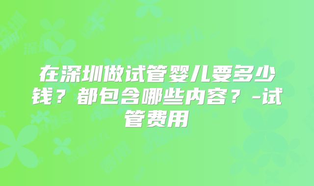 在深圳做试管婴儿要多少钱？都包含哪些内容？-试管费用