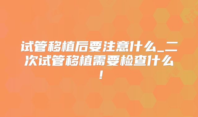 试管移植后要注意什么_二次试管移植需要检查什么！