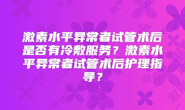 激素水平异常者试管术后是否有冷敷服务？激素水平异常者试管术后护理指导？