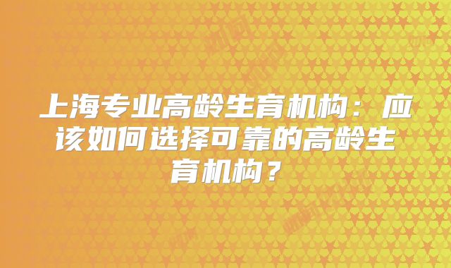上海专业高龄生育机构：应该如何选择可靠的高龄生育机构？