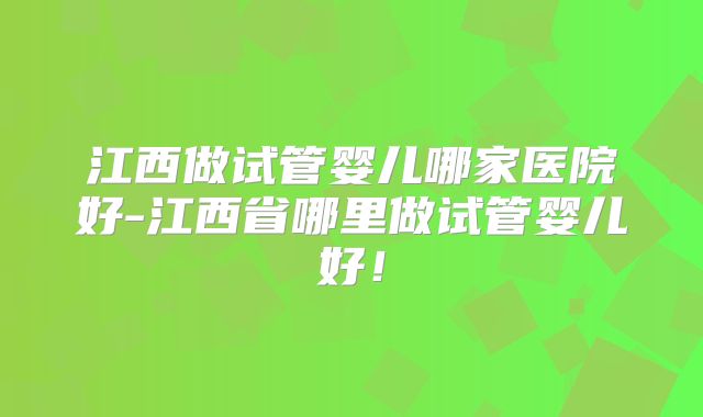 江西做试管婴儿哪家医院好-江西省哪里做试管婴儿好！