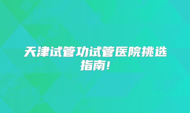 天津试管功试管医院挑选指南!