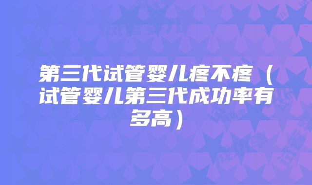 第三代试管婴儿疼不疼（试管婴儿第三代成功率有多高）