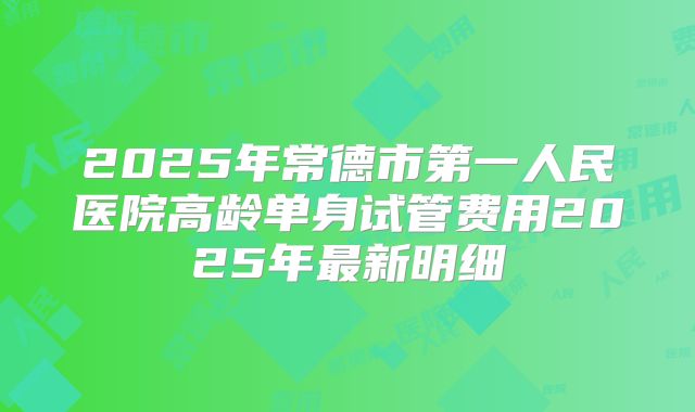 2025年常德市第一人民医院高龄单身试管费用2025年最新明细