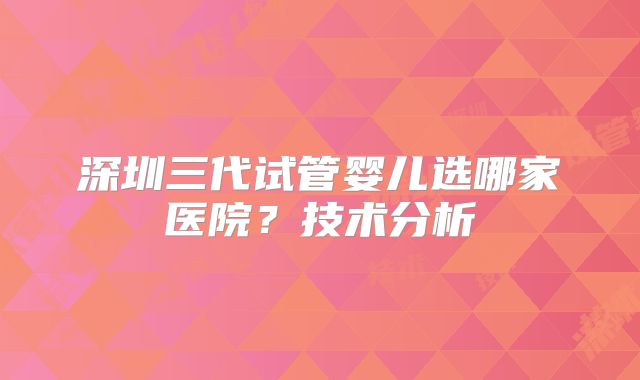 深圳三代试管婴儿选哪家医院?技术分析