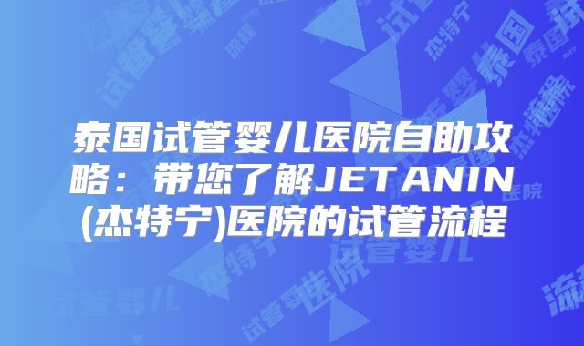 泰国试管婴儿医院自助攻略:带您了解JETANIN(杰特宁)医院的试管流程