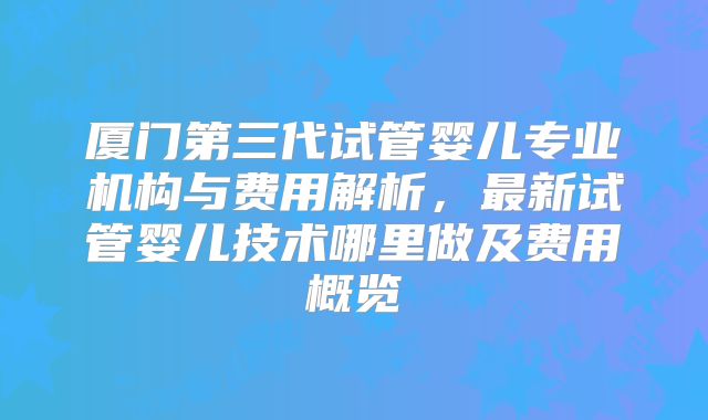 厦门第三代试管婴儿专业机构与费用解析，最新试管婴儿技术哪里做及费用概览