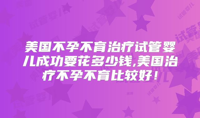 美国不孕不育治疗试管婴儿成功要花多少钱,美国治疗不孕不育比较好！