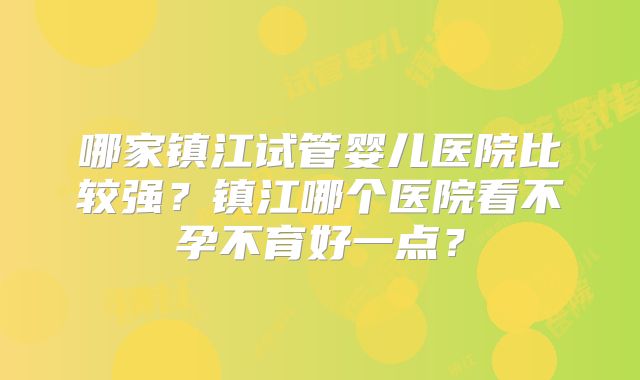 哪家镇江试管婴儿医院比较强?镇江哪个医院看不孕不育好一点?