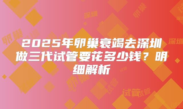 2025年卵巢衰竭去深圳做三代试管要花多少钱？明细解析