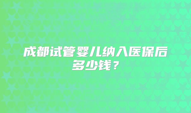成都试管婴儿纳入医保后多少钱？