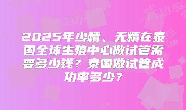 2025年少精、无精在泰国全球生殖中心做试管需要多少钱？泰国做试管成功率多少？
