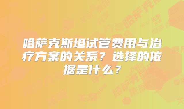 哈萨克斯坦试管费用与治疗方案的关系?选择的依据是什么?
