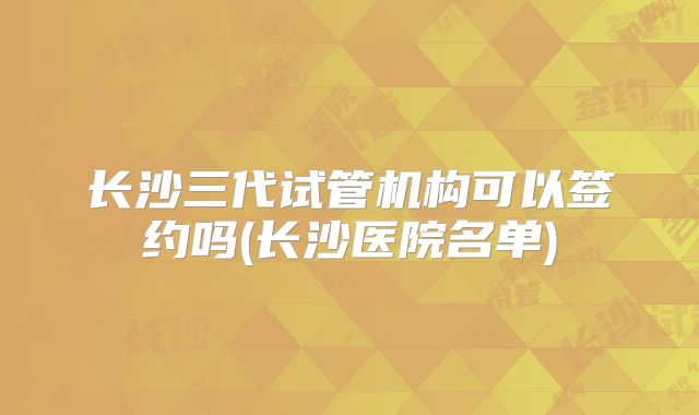 长沙三代试管机构可以签约吗(长沙医院名单)