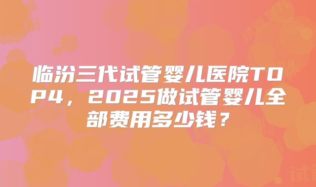 临汾三代试管婴儿医院TOP4，2025做试管婴儿全部费用多少钱？