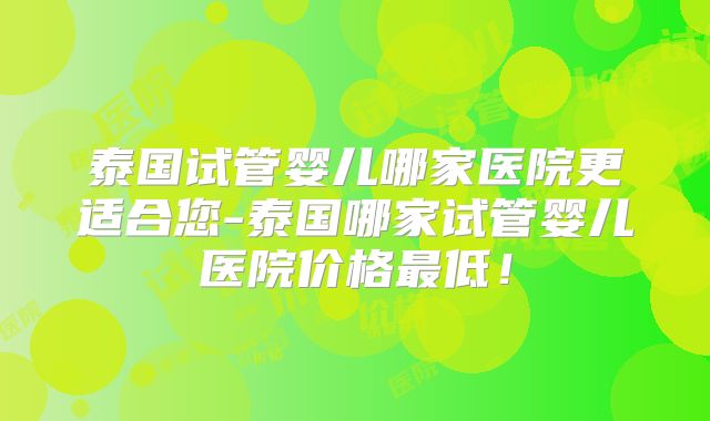 泰国试管婴儿哪家医院更适合您-泰国哪家试管婴儿医院价格最低!