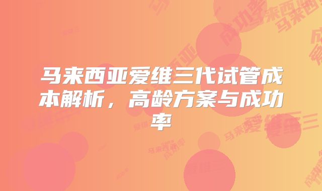 马来西亚爱维三代试管成本解析,高龄方案与成功率