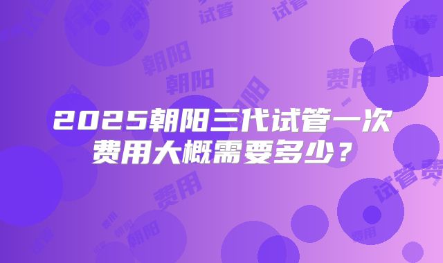 2025朝阳三代试管一次费用大概需要多少？