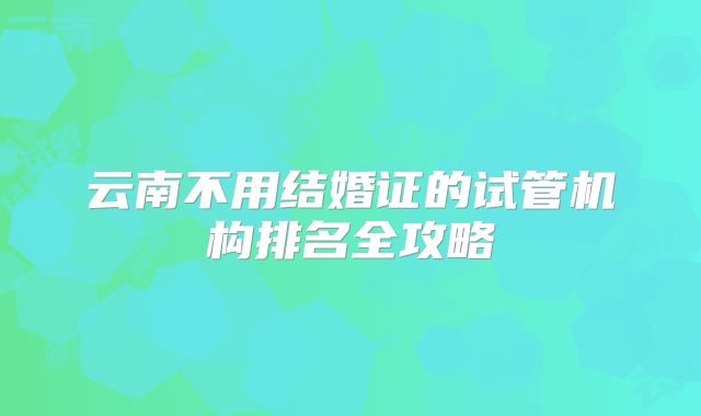 云南不用结婚证的试管机构排名全攻略