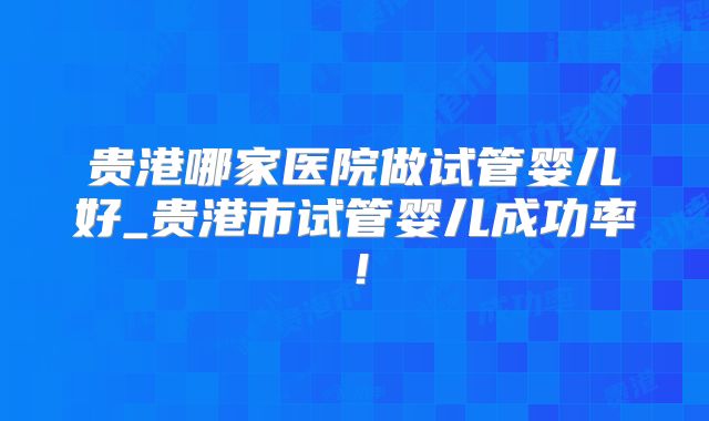 贵港哪家医院做试管婴儿好_贵港市试管婴儿成功率!