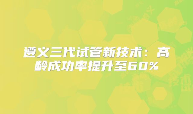 遵义三代试管新技术：高龄成功率提升至60%